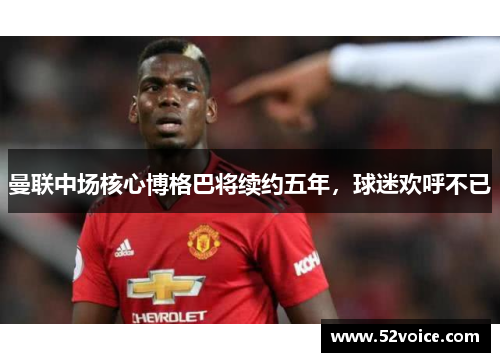 曼联中场核心博格巴将续约五年，球迷欢呼不已